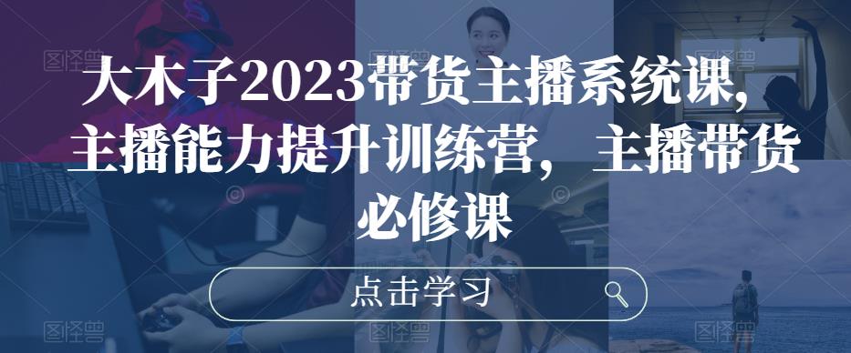 大木子2023带货主播系统课，主播能力提升训练营，主播带货必修课-圆梦2021